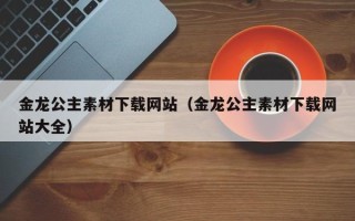 锡林郭勒盟金龙公主素材下载网站（金龙公主素材下载网站大全）