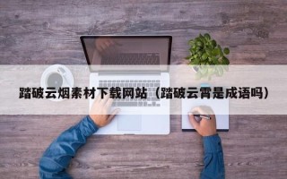 锡林郭勒盟踏破云烟素材下载网站（踏破云霄是成语吗）