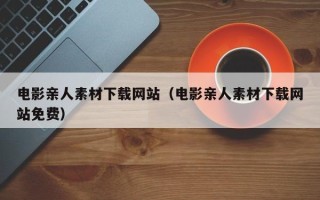 锡林郭勒盟电影亲人素材下载网站（电影亲人素材下载网站免费）