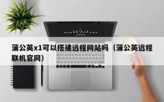 锡林郭勒盟蒲公英x1可以搭建远程网站吗（蒲公英远程联机官网）